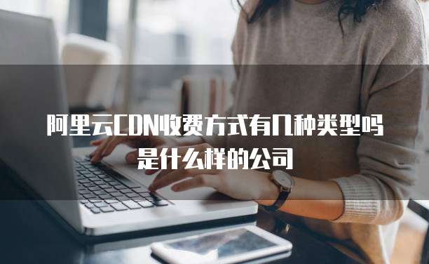 阿里云CDN收费方式有几种类型吗是什么样的公司