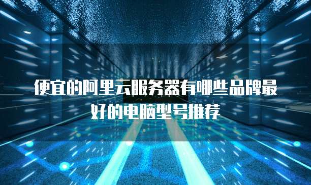 便宜的阿里云服务器有哪些品牌最好的电脑型号推荐