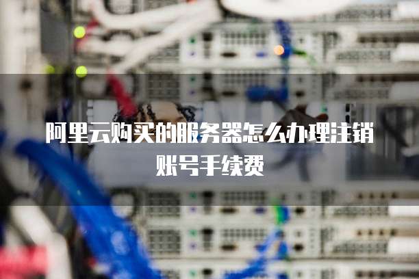 阿里云购买的服务器怎么办理注销账号手续费