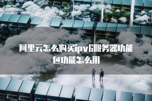 阿里云怎么购买ipv6服务器功能包功能怎么用
