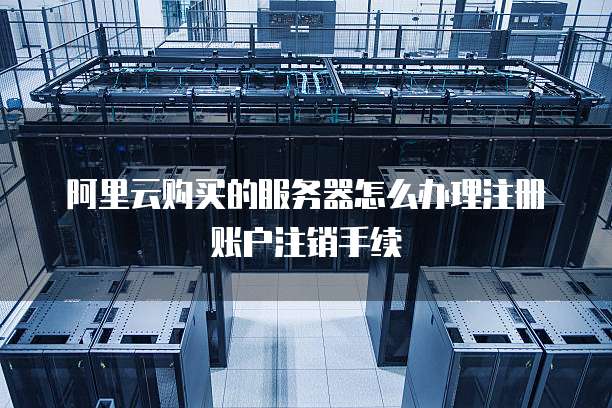 阿里云购买的服务器怎么办理注册账户注销手续