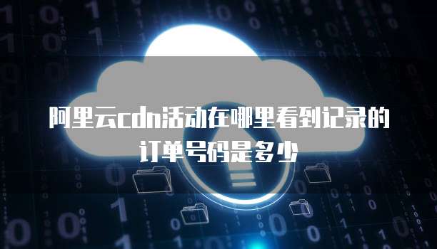 阿里云cdn活动在哪里看到记录的订单号码是多少