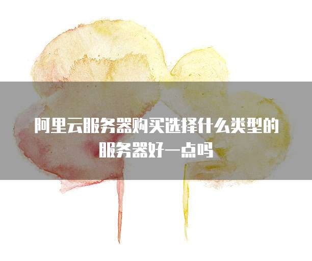 阿里云服务器购买选择什么类型的服务器好一点吗