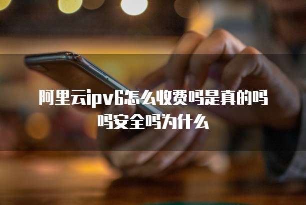 阿里云ipv6怎么收费吗是真的吗吗安全吗为什么