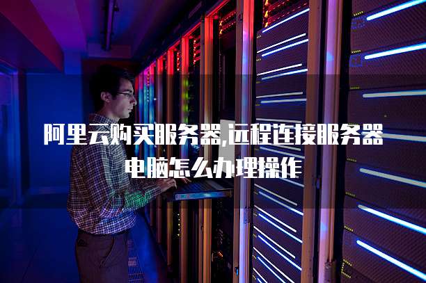 阿里云购买服务器,远程连接服务器电脑怎么办理操作