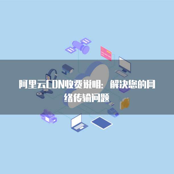 阿里云CDN收费说明:解决您的网络传输问题
