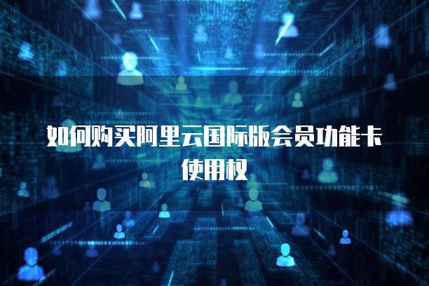 如何购买阿里云国际版会员功能卡使用权