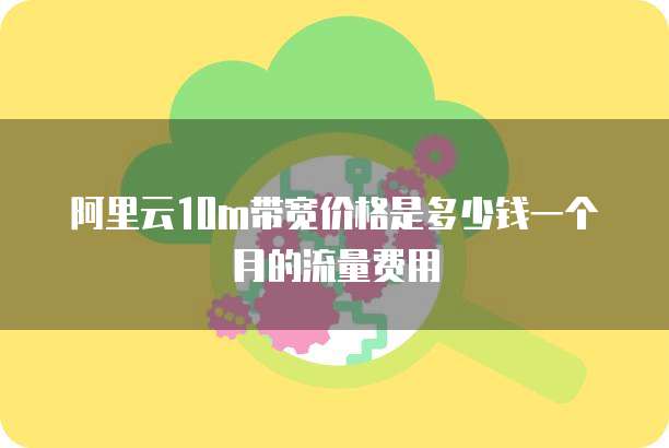 阿里云10m带宽价格是多少钱一个月的流量费用