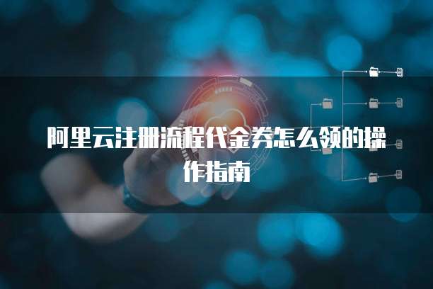 阿里云注册流程代金券怎么领的操作指南