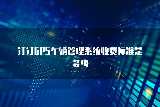 钉钉gps车辆管理系统收费标准是多少