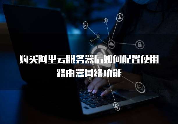 购买阿里云服务器后如何配置使用路由器网络功能