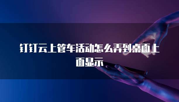 钉钉云上管车活动怎么弄到桌面上面显示