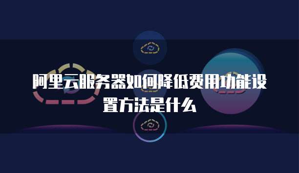 阿里云服务器如何降低费用功能设置方法是什么