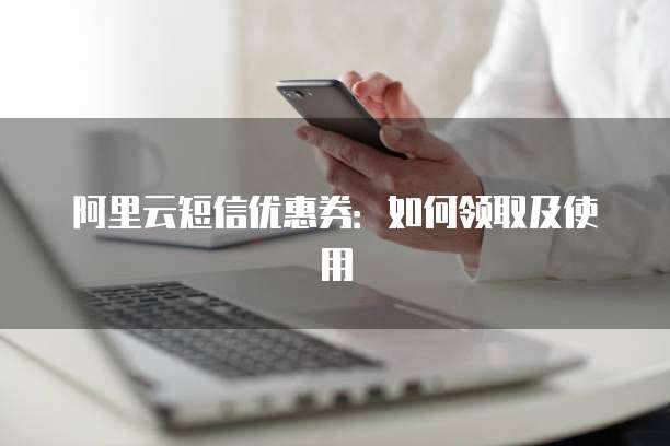 阿里云短信优惠券:如何领取及使用