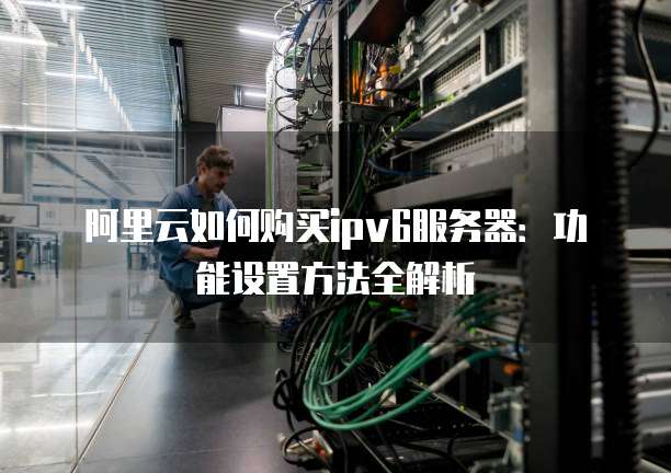 阿里云如何购买ipv6服务器:功能设置方法全解析