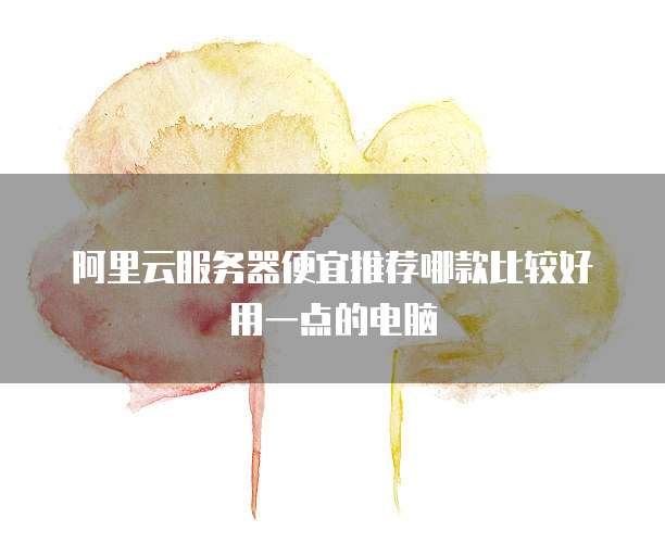阿里云服务器便宜推荐哪款比较好用一点的电脑