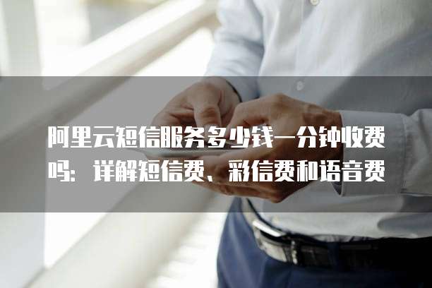 阿里云短信服务多少钱一分钟收费吗:详解短信费、彩信费和语音费