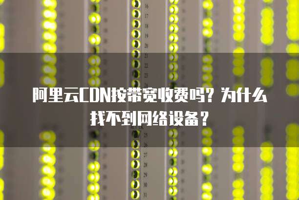 阿里云CDN按带宽收费吗?为什么找不到网络设备?