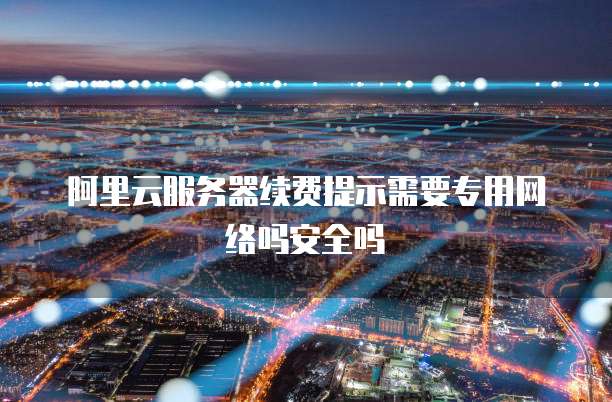 阿里云服务器续费提示需要专用网络吗安全吗