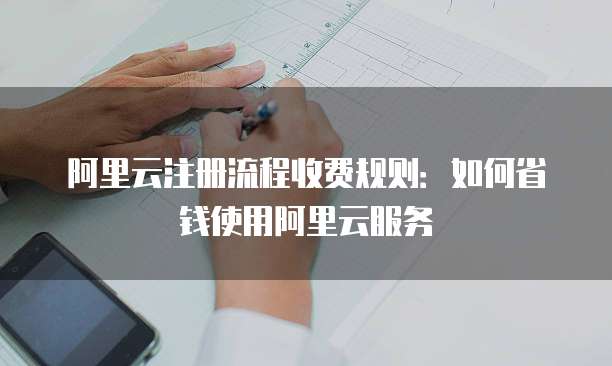 阿里云注册流程收费规则:如何省钱使用阿里云服务