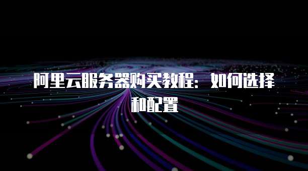 阿里云服务器购买教程:如何选择和配置
