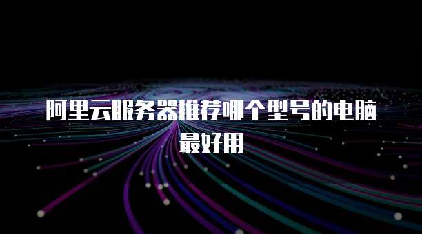 阿里云服务器推荐哪个型号的电脑最好用