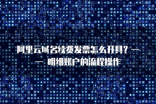 阿里云域名续费发票怎么开具?—— 明细账户的流程操作