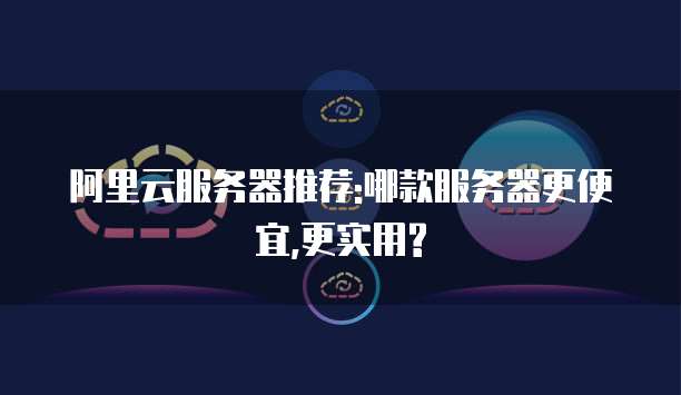 阿里云服务器推荐:哪款服务器更便宜,更实用?
