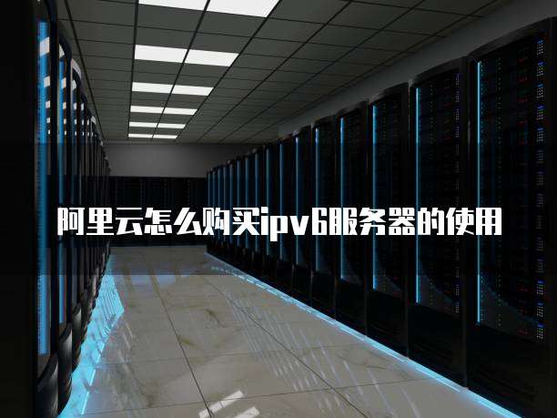 阿里云怎么购买ipv6服务器的使用