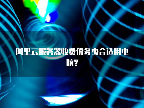 阿里云服务器收费价多少合适用电脑?