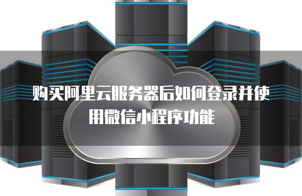 购买阿里云服务器后如何登录并使用微信小程序功能