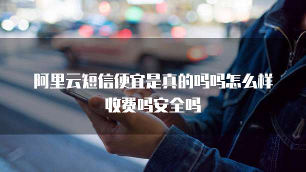 阿里云短信便宜是真的吗吗怎么样收费吗安全吗
