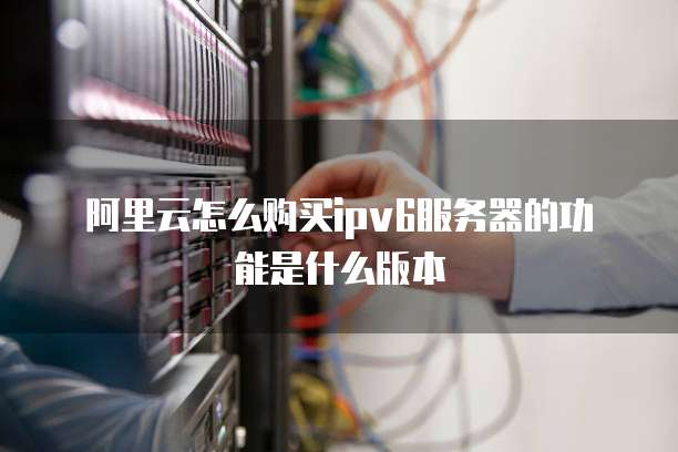 阿里云怎么购买ipv6服务器的功能是什么版本