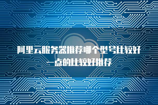 阿里云服务器推荐哪个型号比较好一点的比较好推荐