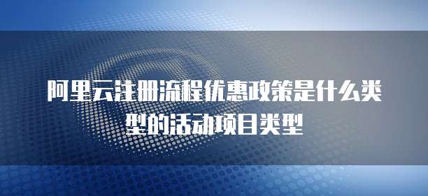 阿里云注册流程优惠政策是什么类型的活动项目类型