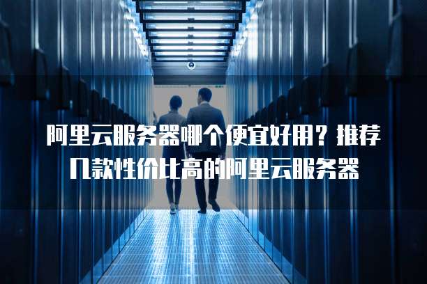 阿里云服务器哪个便宜好用?推荐几款性价比高的阿里云服务器