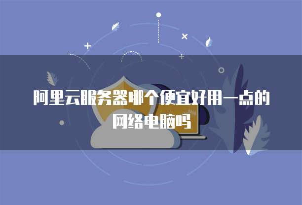 阿里云服务器哪个便宜好用一点的网络电脑吗