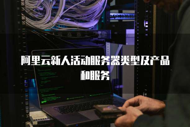 阿里云新人活动服务器类型及产品和服务
