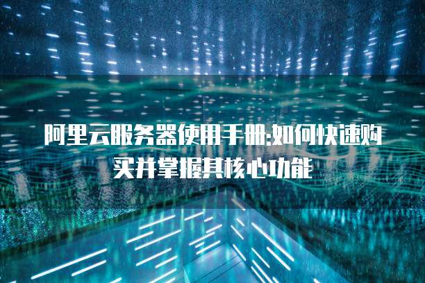 阿里云服务器使用手册:如何快速购买并掌握其核心功能