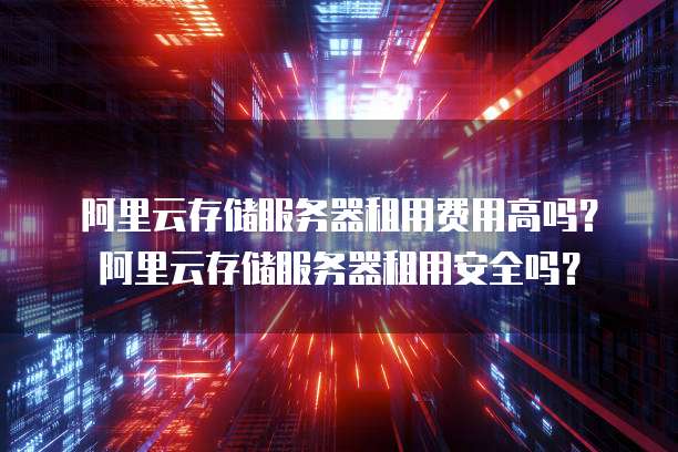 阿里云存储服务器租用费用高吗?阿里云存储服务器租用安全吗?