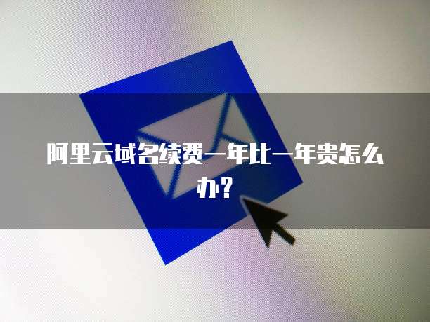 阿里云域名续费一年比一年贵怎么办？
