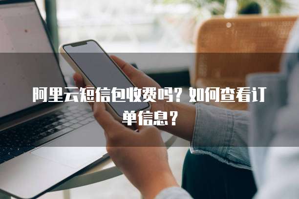 阿里云短信包收费吗?如何查看订单信息?