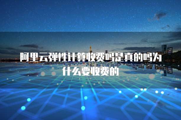 阿里云弹性计算收费吗是真的吗为什么要收费的