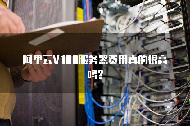 阿里云V100服务器费用真的很高吗?