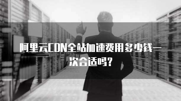 阿里云CDN全站加速费用多少钱一次合适吗?