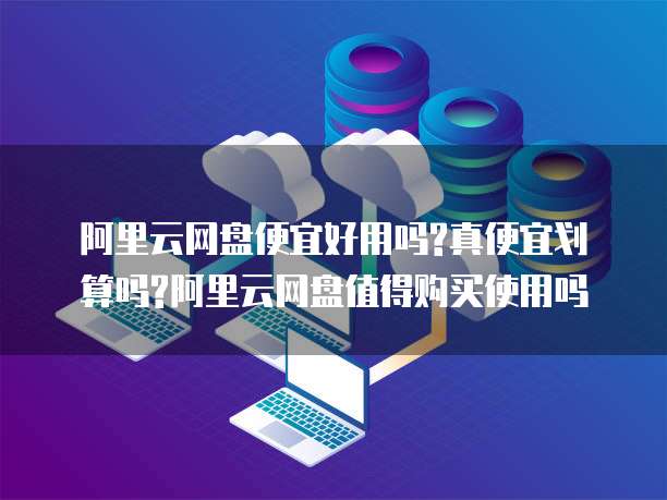 阿里云网盘便宜好用吗?真便宜划算吗?阿里云网盘值得购买使用吗