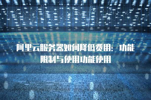 阿里云服务器如何降低费用:功能限制与使用功能使用