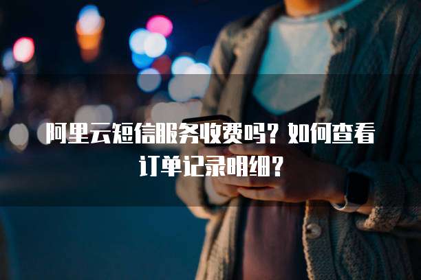 阿里云短信服务收费吗?如何查看订单记录明细?