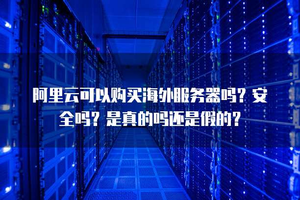阿里云可以购买海外服务器吗?安全吗?是真的吗还是假的?