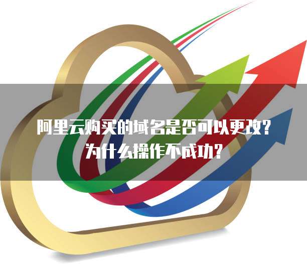 阿里云购买的域名是否可以更改?为什么操作不成功?